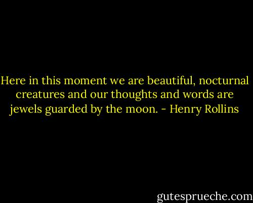 Here in this moment we are beautiful, nocturnal creatures and our thoughts and words are jewels guarded by the moon. - Henry Rollins
