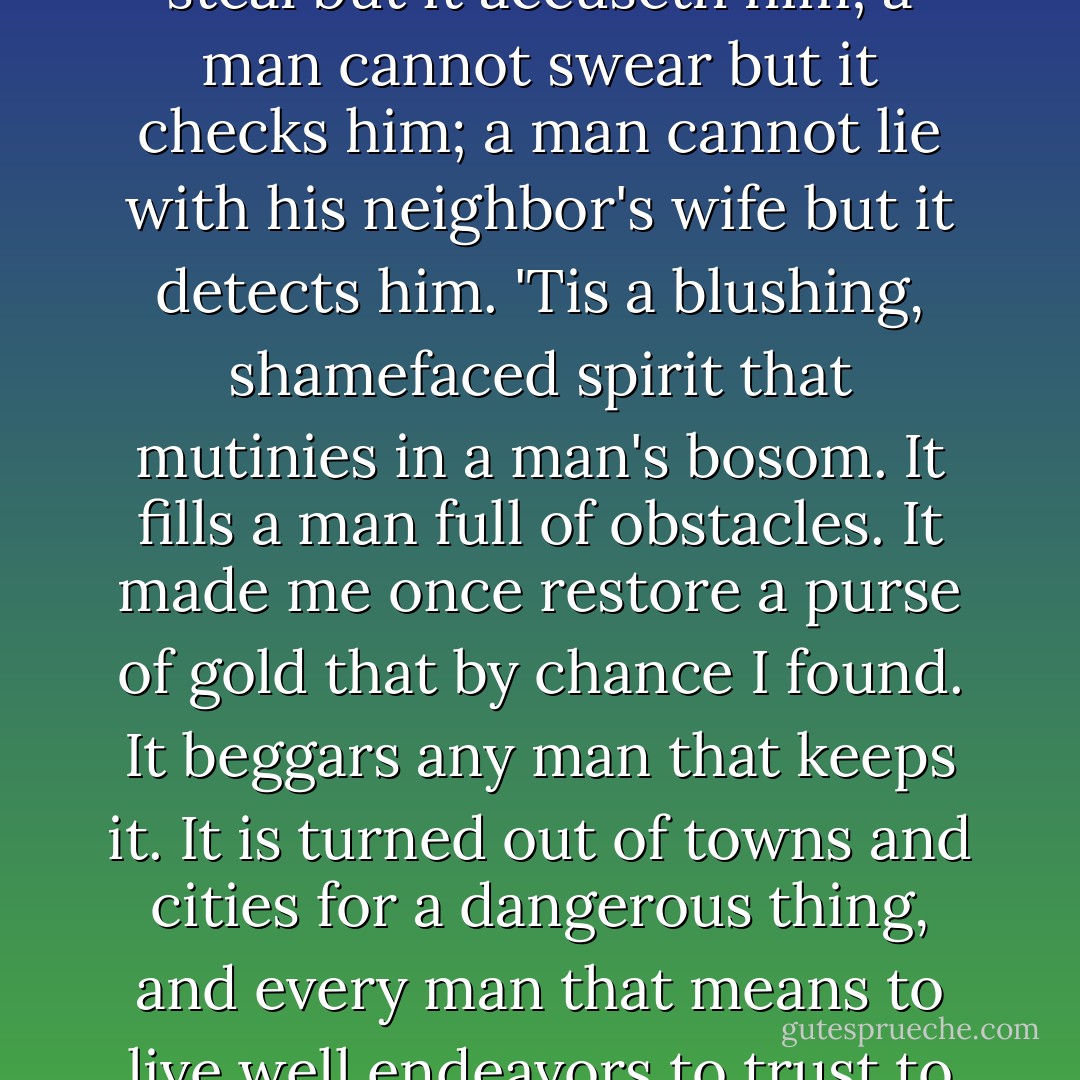 I'll not meddle with it. It makes a man a coward: a man cannot steal but it accuseth him; a man cannot swear but it checks him; a man cannot lie with his neighbor's wife but it detects him. 'Tis a blushing, shamefaced spirit that mutinies in a man's bosom. It fills a man full of obstacles. It made me once restore a purse of gold that by chance I found. It beggars any man that keeps it. It is turned out of towns and cities for a dangerous thing, and every man that means to live well endeavors to trust to himself and live without it. - William Shakespeare