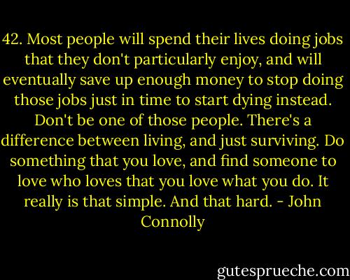 42. Most people will spend their lives doing jobs that they don't particularly enjoy, and will eventually save up enough money to stop doing those jobs just in time to start dying instead. Don't be one of those people. There's a difference between living, and just surviving. Do something that you love, and find someone to love who loves that you love what you do.<br />It really is that simple.<br />And that hard. - John Connolly