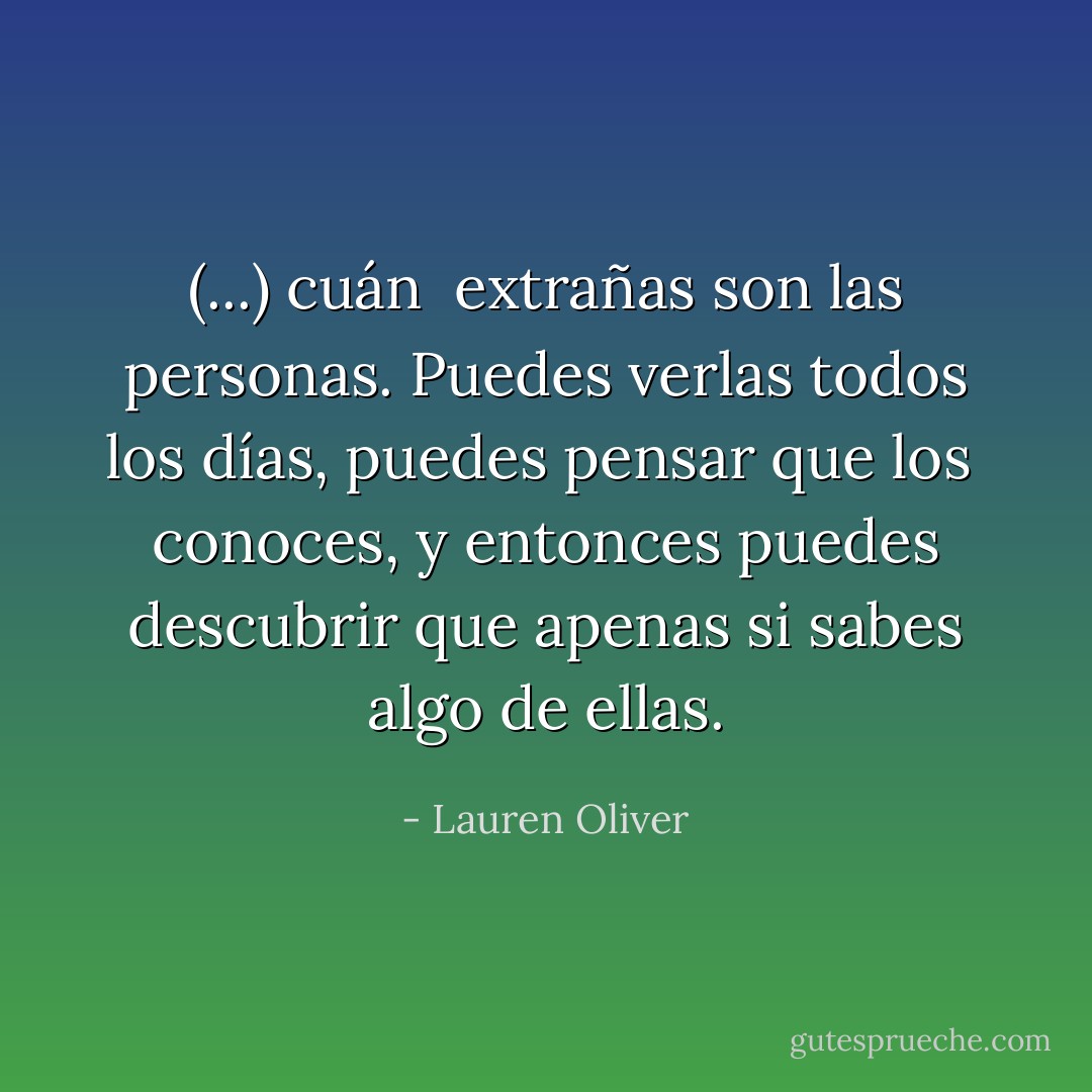 (...) cuán <br />extrañas son las personas. Puedes verlas todos los días, puedes pensar que los <br />conoces, y entonces puedes descubrir que apenas si sabes algo de ellas. - Lauren Oliver