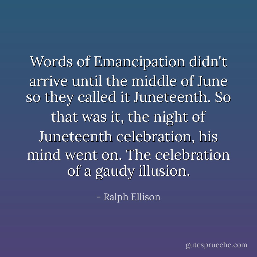 Words of Emancipation didn't arrive until the middle of June so they called it Juneteenth. <em>So that was it, the night of Juneteenth celebration,</em> his mind went on. <em>The celebration of a gaudy illusion.</em> - Ralph Ellison