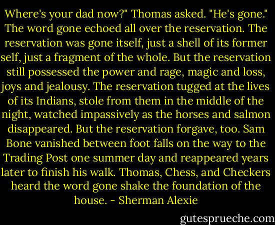 Where's your dad now?" Thomas asked.<br />"He's gone."<br />The word gone echoed all over the reservation. The reservation was gone itself, just a shell of its former self, just a fragment of the whole. But the reservation still possessed the power and rage, magic and loss, joys and jealousy. The reservation tugged at the lives of its Indians, stole from them in the middle of the night, watched impassively as the horses and salmon disappeared. But the reservation forgave, too. Sam Bone vanished between foot falls on the way to the Trading Post one summer day and reappeared years later to finish his walk. Thomas, Chess, and Checkers heard the word gone shake the foundation of the house. - Sherman Alexie