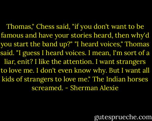 Thomas," Chess said, "if you don't want to be famous and have your stories heard, then why'd you start the band up?"<br />"I heard voices," Thomas said. "I guess I heard voices. I mean, I'm sort of a liar, enit? I like the attention. I want strangers to love me. I don't even know why. But I want all kids of strangers to love me."<br />The Indian horses screamed. - Sherman Alexie
