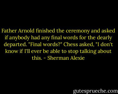 Father Arnold finished the ceremony and asked if anybody had any final words for the dearly departed.<br />"Final words?" Chess asked, "I don't know if I'll ever be able to stop talking about this. - Sherman Alexie