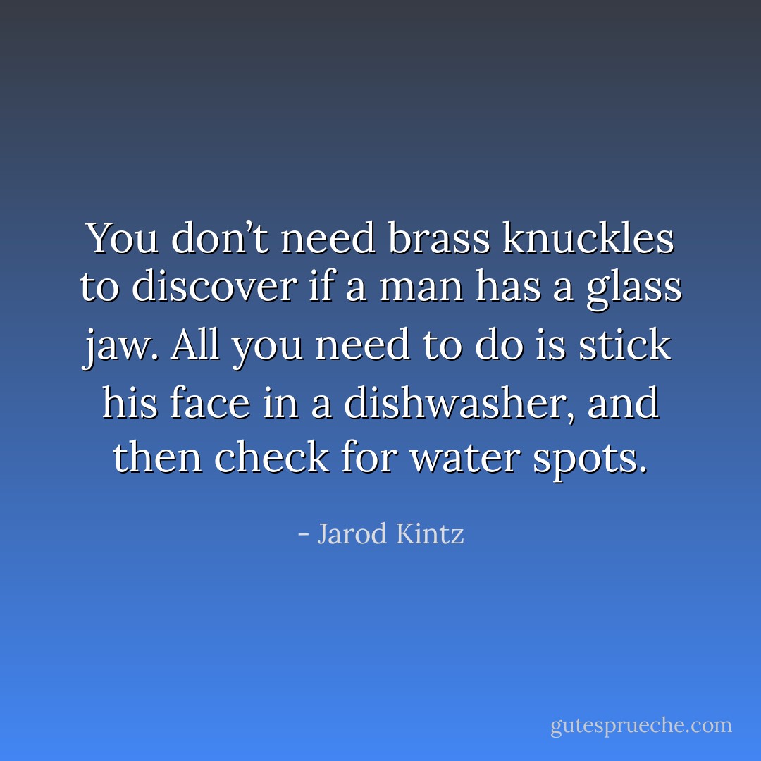 You don’t need brass knuckles to discover if a man has a glass jaw. All you need to do is stick his face in a dishwasher, and then check for water spots. - Jarod Kintz