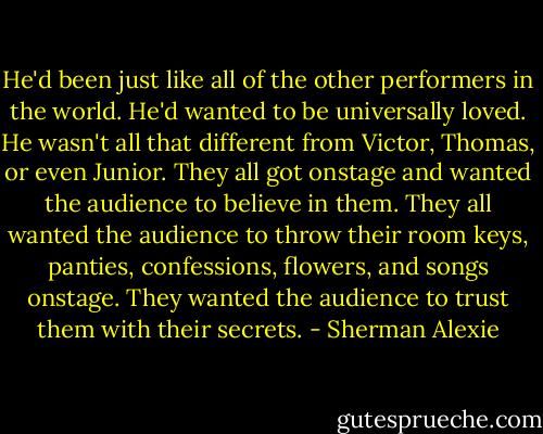 He'd been just like all of the other performers in the world. He'd wanted to be universally loved. He wasn't all that different from Victor, Thomas, or even Junior. They all got onstage and wanted the audience to believe in them. They all wanted the audience to throw their room keys, panties, confessions, flowers, and songs onstage. They wanted the audience to trust them with their secrets. - Sherman Alexie