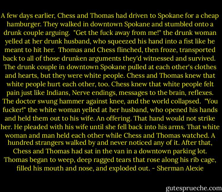 A few days earlier, Chess and Thomas had driven to Spokane for a cheap hamburger. They walked in downtown Spokane and stumbled onto a drunk couple arguing. <br />"Get the fuck away from me!" the drunk woman yelled at her drunk husband, who squeezed his hand into a fist like he meant to hit her. <br />Thomas and Chess flinched, then froze, transported back to all of those drunken arguments they'd witnessed and survived. <br />The drunk couple in downtown Spokane pulled at each other's clothes and hearts, but they were white people. Chess and Thomas knew that white people hurt each other, too. Chess knew that white people felt pain just like Indians, Nerve endings, messages to the brain, reflexes. The doctor swung hammer against knee, and the world collapsed. <br />"You fucker!" the white woman yelled at her husband, who opened his hands and held them out to his wife. An offering. That hand would not strike her. He pleaded with his wife until she fell back into his arms. That white woman and man held each other while Chess and Thomas watched. A hundred strangers walked by and never noticed any of it.<br />After that, Chess and Thomas had sat in the van in a downtown parking lot. Thomas began to weep, deep ragged tears that rose along his rib cage, filled his mouth and nose, and exploded out. - Sherman Alexie
