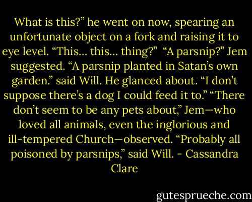 What is this?” he went on now, spearing an unfortunate object on a fork and raising it to eye level. “This… this… thing?” <br />“A parsnip?” Jem suggested.<br />“A parsnip planted in Satan’s own garden.” said Will. He glanced about. “I don’t suppose there’s a dog I could feed it to.”<br />“There don’t seem to be any pets about,” Jem—who loved all animals, even the inglorious and ill-tempered Church—observed.<br />“Probably all poisoned by parsnips,” said Will. - Cassandra Clare