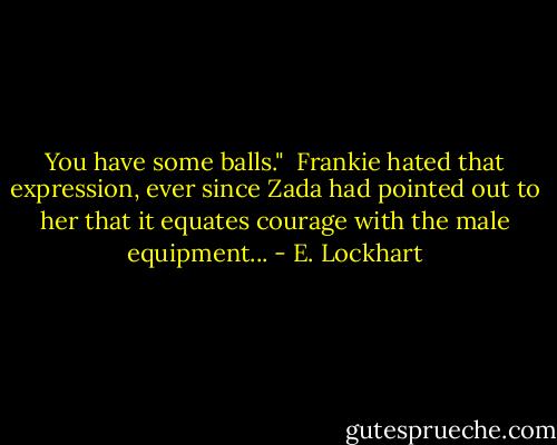 You have some balls."<br /><br />Frankie hated that expression, ever since Zada had pointed out to her that it equates courage with the male equipment... - E. Lockhart