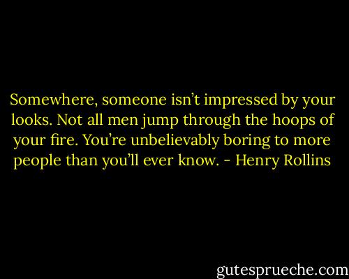 Somewhere, someone isn’t impressed by your looks. Not all men jump through the hoops of your fire. You’re unbelievably boring to more people than you’ll ever know. - Henry Rollins