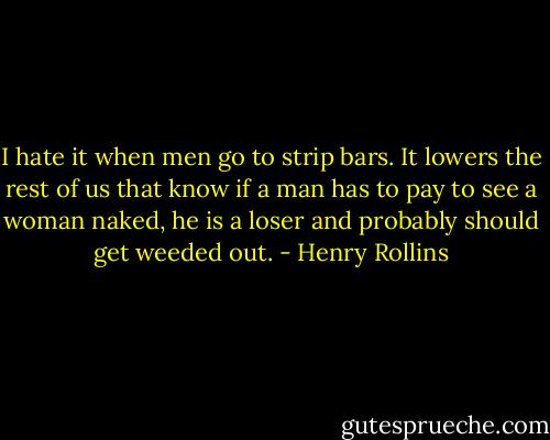I hate it when men go to strip bars. It lowers the rest of us that know if a man has to pay to see a woman naked, he is a loser and probably should get weeded out. - Henry Rollins
