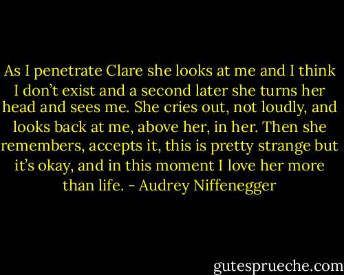 As I penetrate Clare she looks at me and I think I don’t exist and a second later she turns her head and sees me. She cries out, not loudly, and looks back at me, above her, in her. Then she remembers, accepts it, this is pretty strange but it’s okay, and in this moment I love her more than life. - Audrey Niffenegger