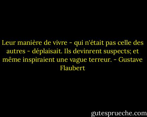 Leur manière de vivre - qui n'était pas celle des autres - déplaisait. Ils devinrent suspects; et même inspiraient une vague terreur. - Gustave Flaubert