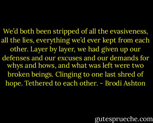 We’d both been stripped of all the evasiveness, all the lies, everything we’d ever kept from each other. Layer by layer, we had given up our defenses and our excuses and our demands for whys and hows, and what was left were two broken beings. Clinging to one last shred of hope. Tethered to each other. - Brodi Ashton