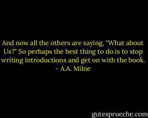 And now all the others are saying, "What about Us?" So perhaps the best thing to do is to stop writing Introductions and get on with the book. - A.A. Milne