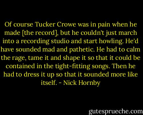 Of course Tucker Crowe was in pain when he made [the record], but he couldn't just march into a recording studio and start howling. He'd have sounded mad and pathetic. He had to calm the rage, tame it and shape it so that it could be contained in the tight-fitting songs. Then he had to dress it up so that it sounded more like itself. - Nick Hornby