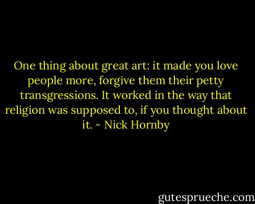 One thing about great art: it made you love people more, forgive them their petty transgressions. It worked in the way that religion was supposed to, if you thought about it. - Nick Hornby
