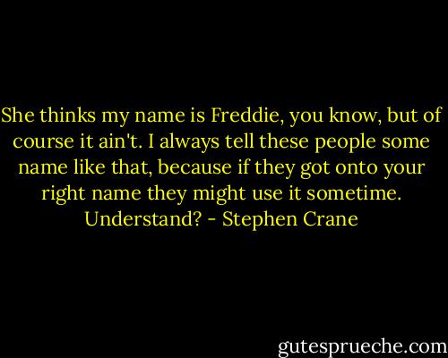 She thinks my name is Freddie, you know, but of course it ain't. I<br />always tell these people some name like that, because if they got onto<br />your right name they might use it sometime. Understand? - Stephen Crane