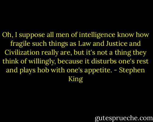 Oh, I suppose all men of intelligence know how fragile such things as Law and Justice and Civilization really are, but it's not a thing they think of willingly, because it disturbs one's rest and plays hob with one's appetite. - Stephen King