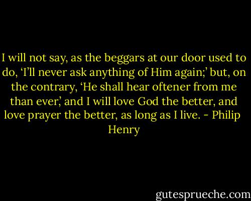 I will not say, as the beggars at our door used to do, ‘I’ll never ask anything of Him again;’ but, on the contrary, ‘He shall hear oftener from me than ever,’ and I will love God the better, and love prayer the better, as long as I live. - Philip  Henry