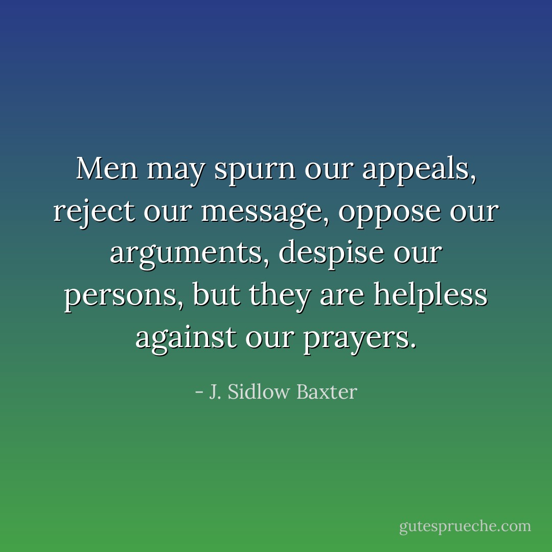 Men may spurn our appeals, reject our message, oppose our arguments, despise our persons, but they are helpless against our prayers. - J. Sidlow Baxter