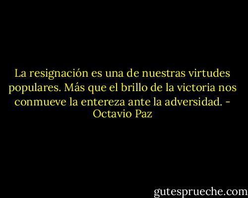 La resignación es una de nuestras virtudes populares. Más que el brillo de la victoria nos conmueve la entereza ante la adversidad. - Octavio Paz