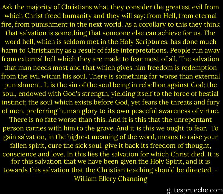 Ask the majority of Christians what they consider the greatest evil from which Christ freed humanity and they will say: from Hell, from eternal fire, from punishment in the next world. As a corollary to this they think that salvation is something that someone else can achieve for us. The word hell, which is seldom met in the Holy Scriptures, has done much harm to Christianity as a result of false interpretations. People run away from external hell which they are made to fear most of all. The salvation that man needs most and that which gives him freedom is redemption from the evil within his soul. There is something far worse than external punishment. It is the sin of the soul being in rebellion against God; the soul, endowed with God's strength, yielding itself to the force of bestial instinct; the soul which exists before God, yet fears the threats and fury of men, preferring human glory to its own peaceful awareness of virtue. There is no fate worse than this. And it is this that the unrepentant person carries with him to the grave. And it is this we ought to fear.<br /><br />To gain salvation, in the highest meaning of the word, means to raise your fallen spirit, cure the sick soul, give it back its freedom of thought, conscience and love. In this lies the salvation for which Christ died. It is for this salvation that we have been given the Holy Spirit, and it is towards this salvation that the Christian teaching should be directed. - William Ellery Channing