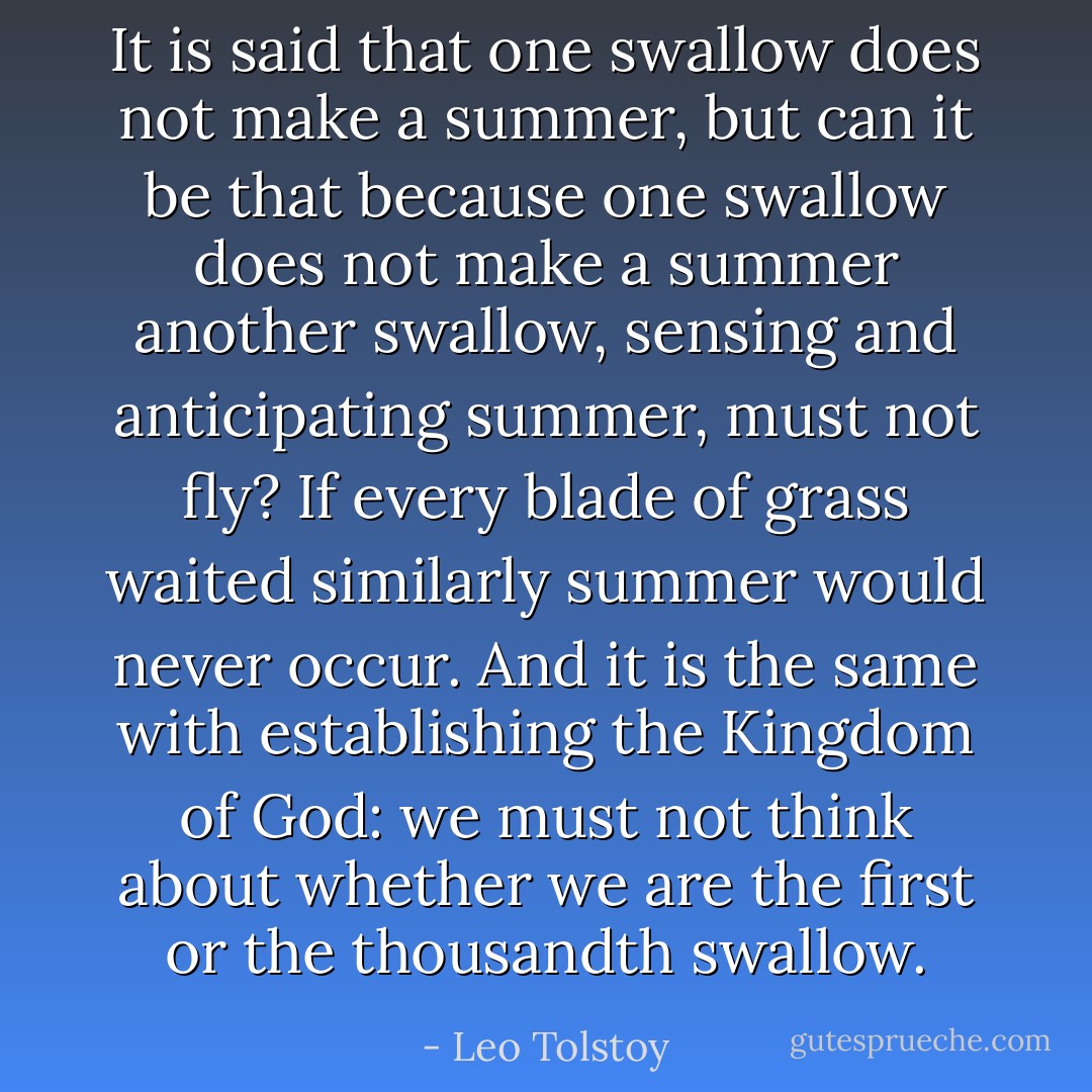 It is said that one swallow does not make a summer, but can it be that because one swallow does not make a summer another swallow, sensing and anticipating summer, must not fly? If every blade of grass waited similarly summer would never occur. And it is the same with establishing the Kingdom of God: we must not think about whether we are the first or the thousandth swallow. - Leo Tolstoy