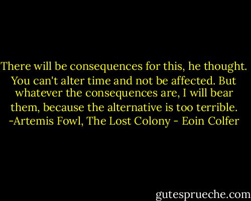 There will be consequences for this, he thought. You can't alter time and not be affected. But whatever the consequences are, I will bear them, because the alternative is too terrible. -Artemis Fowl, The Lost Colony - Eoin Colfer