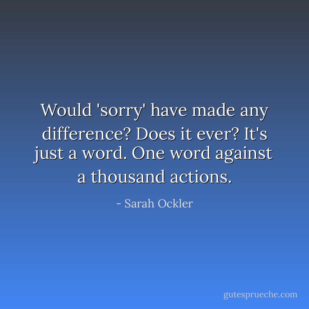 Would 'sorry' have made any difference? Does it ever? It's just a word. One word against a thousand actions. - Sarah Ockler
