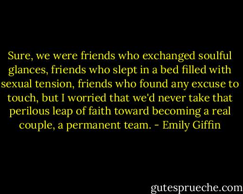 Sure, we were friends who exchanged soulful glances, friends who slept in a bed filled with sexual tension, friends who found any excuse to touch, but I worried that we'd never take that perilous leap of faith toward becoming a real couple, a permanent team. - Emily Giffin