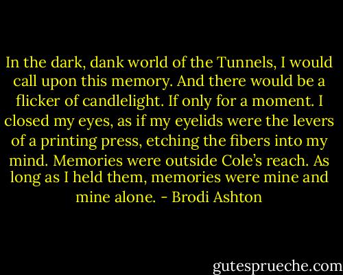 In the dark, dank world of the Tunnels, I would call upon this memory. And there would be a flicker of candlelight. If only for a moment. I closed my eyes, as if my eyelids were the levers of a printing press, etching the fibers into my mind. Memories were outside Cole’s reach. As long as I held them, memories were mine and mine alone. - Brodi Ashton