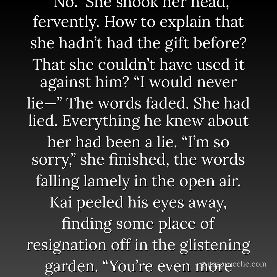 Was it all in my head? A Lunar trick?”<br />Her stomach twisted. “No.” She shook her head, fervently. How to explain that she hadn’t had the gift before? That she couldn’t have used it against him? “I would never lie—”<br />The words faded. She had lied. Everything he knew about her had been a lie.<br />“I’m so sorry,” she finished, the words falling lamely in the open air.<br />Kai peeled his eyes away, finding some place of resignation off in the glistening garden. “You’re even more painful to look at than she is. - Marissa Meyer