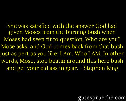 She was satisfied with the answer God had given Moses from the burning bush when Moses had seen fit to question. Who are you? Mose asks, and God comes back from that bush just as pert as you like: I Am, Who I AM. In other words, Mose, stop beatin around this here bush and get your old ass in gear. - Stephen King