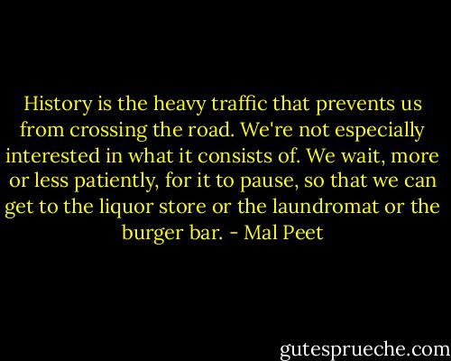 History is the heavy traffic that prevents us from crossing the road. We're not especially interested in what it consists of. We wait, more or less patiently, for it to pause, so that we can get to the liquor store or the laundromat or the burger bar. - Mal Peet