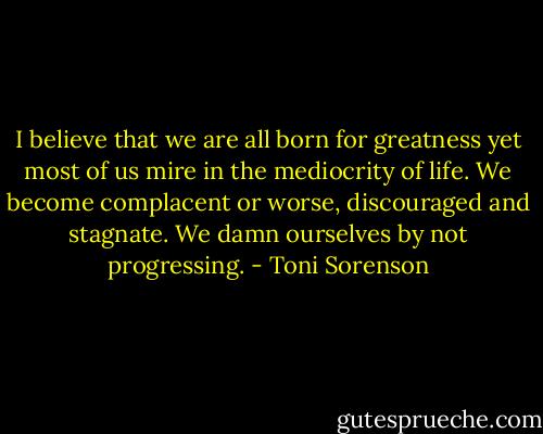 I believe that we are all born for greatness yet most of us mire in the mediocrity of life. We become complacent or worse, discouraged and stagnate. We damn ourselves by not progressing. - Toni Sorenson