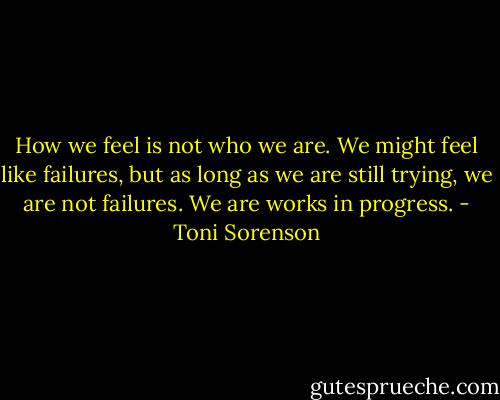 How we feel is not who we are. We might feel like failures, but as long as we are still trying, we are not failures. We are works in progress. - Toni Sorenson