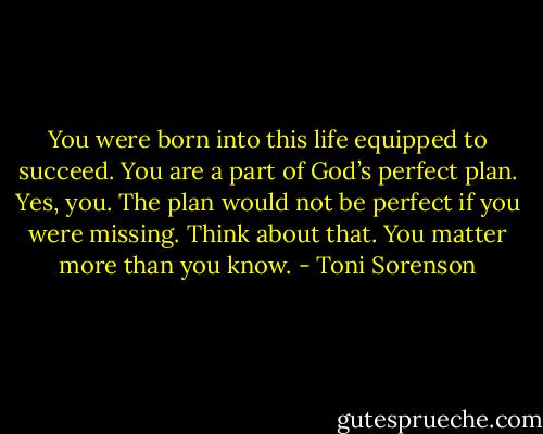You were born into this life equipped to succeed. You are a part of God’s perfect plan. Yes, you. The plan would not be perfect if you were missing. Think about that. You matter more than you know. - Toni Sorenson
