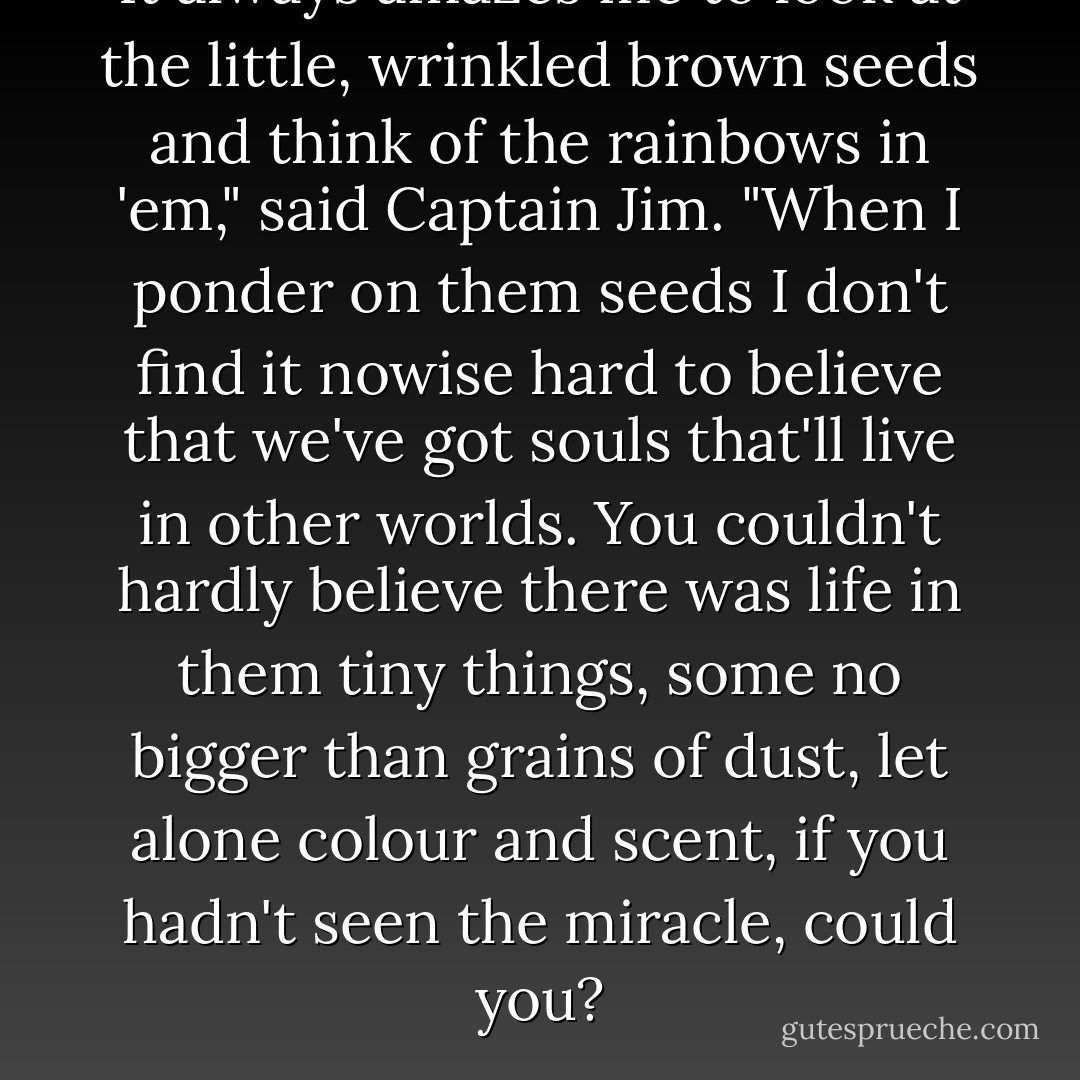 It always amazes me to look at the little, wrinkled brown seeds and think of the rainbows in 'em," said Captain Jim. "When I ponder on them seeds I don't find it nowise hard to believe that we've got souls that'll live in other worlds. You couldn't hardly believe there was life in them tiny things, some no bigger than grains of dust, let alone colour and scent, if you hadn't seen the miracle, could you? - L.M. Montgomery