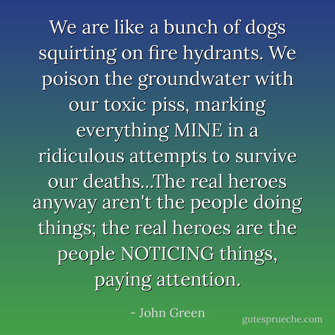 We are like a bunch of dogs squirting on fire hydrants. We poison the groundwater with our toxic piss, marking everything MINE in a ridiculous attempts to survive our deaths...The real heroes anyway aren't the people doing things; the real heroes are the people NOTICING things, paying attention. - John Green
