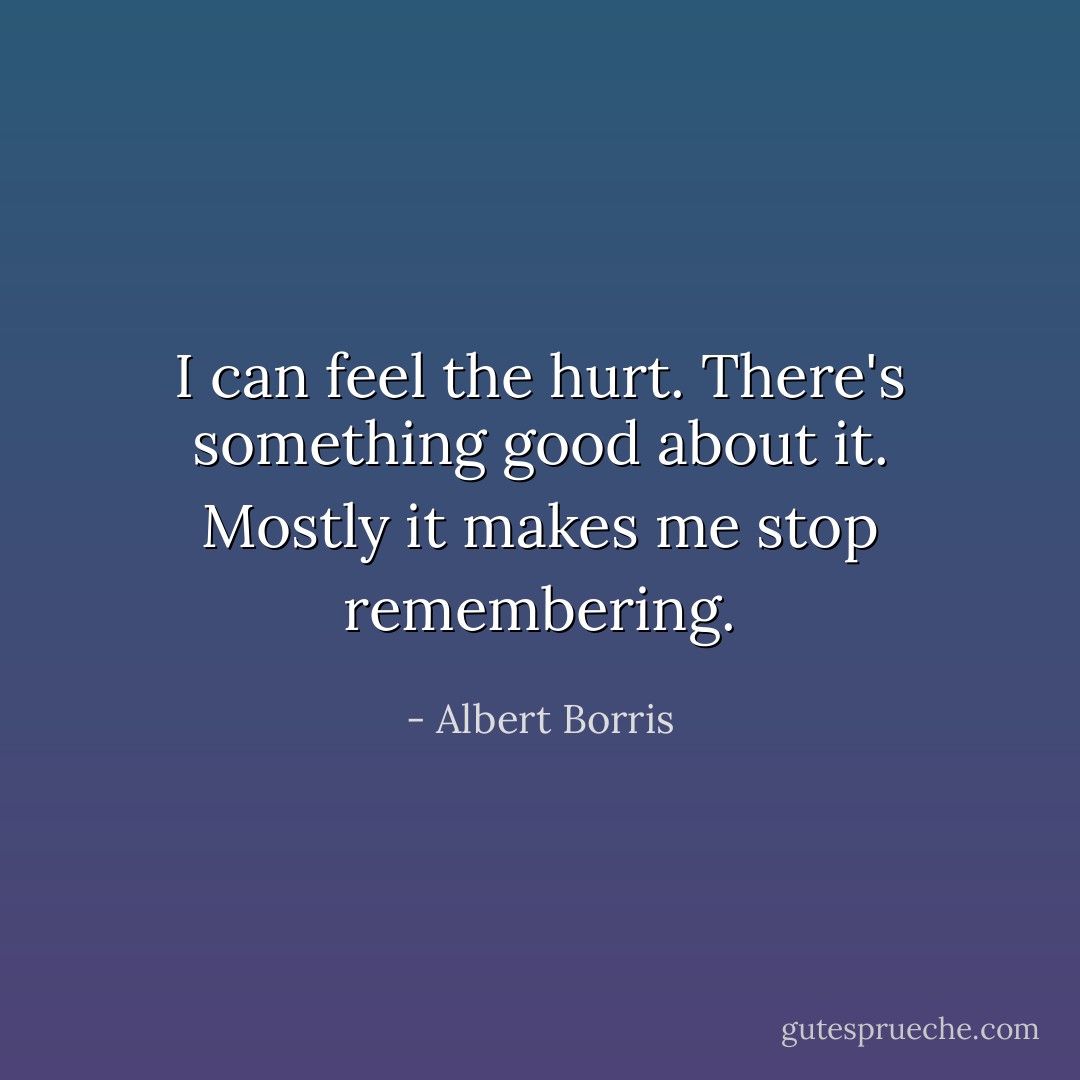 I can feel the hurt. There's something good about it. Mostly it makes me stop remembering. - Albert Borris