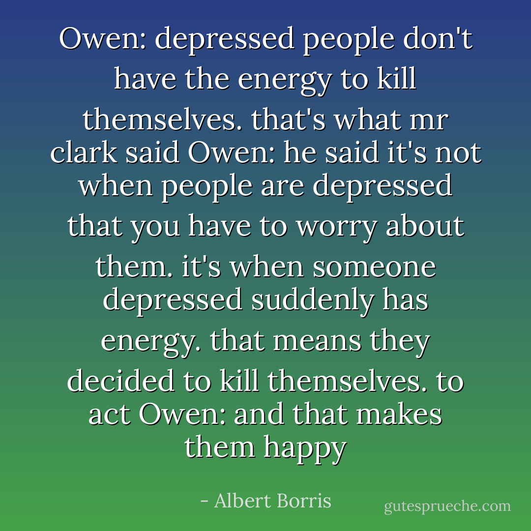 Owen: depressed people don't have the energy to kill themselves. that's what mr clark said<br />Owen: he said it's not when people are depressed that you have to worry about them. it's when someone depressed suddenly has energy. that means they decided to kill themselves. to act<br />Owen: and that makes them happy - Albert Borris