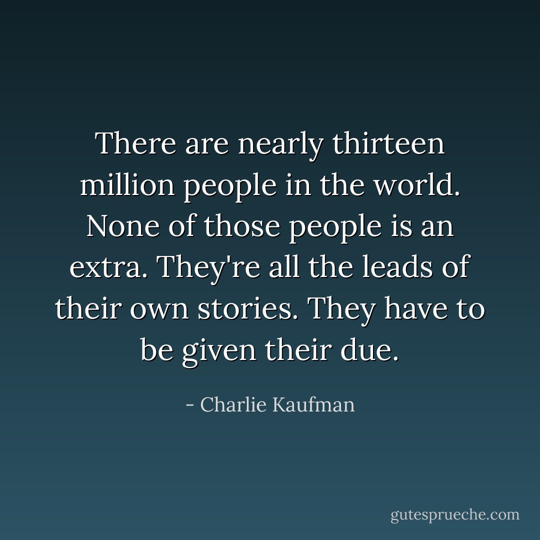 There are nearly thirteen million people in the world. None of those people is an extra. They're all the leads of their own stories. They have to be given their due. - Charlie Kaufman