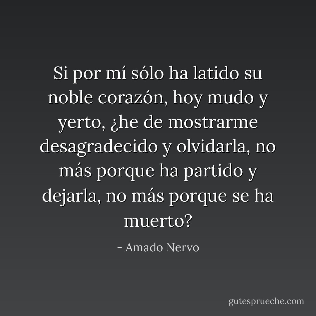 Si por mí sólo ha latido<br />su noble corazón, hoy mudo y yerto,<br />¿he de mostrarme desagradecido<br />y olvidarla, no más porque ha partido<br />y dejarla, no más porque se ha muerto? - Amado Nervo