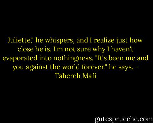Juliette," he whispers, and I realize just how close he is. I'm not sure why I haven't evaporated into nothingness. "It's been me and you against the world forever," he says. - Tahereh Mafi