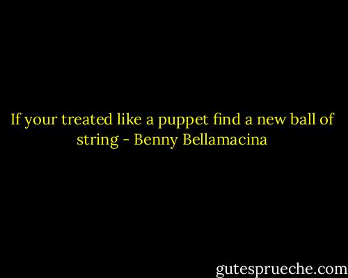 If your treated like a puppet find a new ball of string - Benny Bellamacina