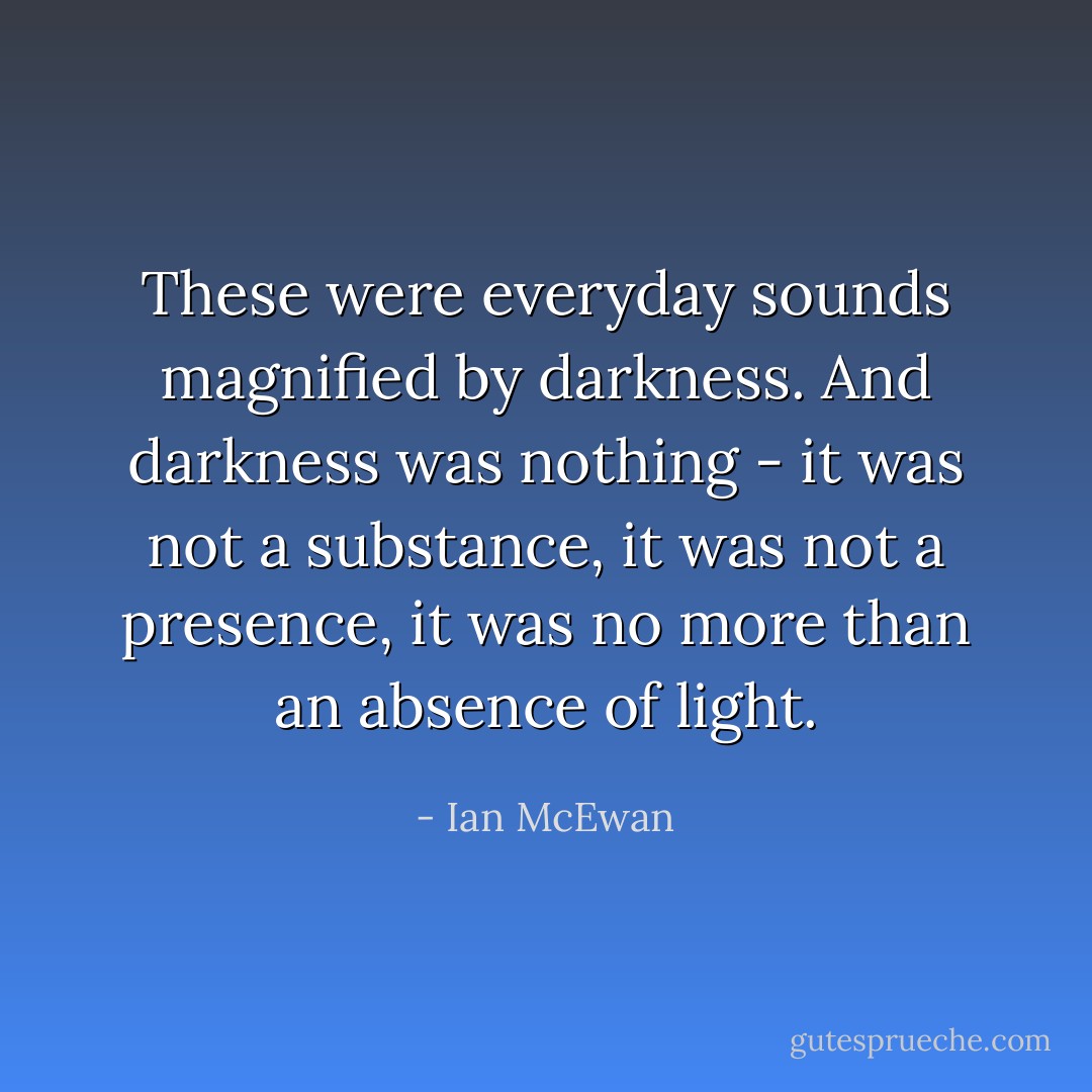 These were everyday sounds magnified by darkness. And darkness was nothing - it was not a substance, it was not a presence, it was no more than an absence of light. - Ian McEwan