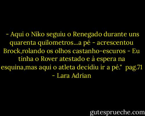  - Aqui o Niko seguiu o Renegado durante uns quarenta quilometros...a pé - acrescentou Brock,rolando os olhos castanho-escuros - Eu tinha o Rover atestado e à espera na esquina,mas aqui o atleta decidiu ir a pé."<br /><br />pag.71 - Lara Adrian
