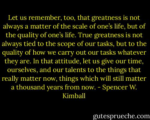 Let us remember, too, that greatness is not always a matter of the scale of one’s life, but of the quality of one’s life. True greatness is not always tied to the scope of our tasks, but to the quality of how we carry out our tasks whatever they are. In that attitude, let us give our time, ourselves, and our talents to the things that really matter now, things which will still matter a thousand years from now. - Spencer W. Kimball
