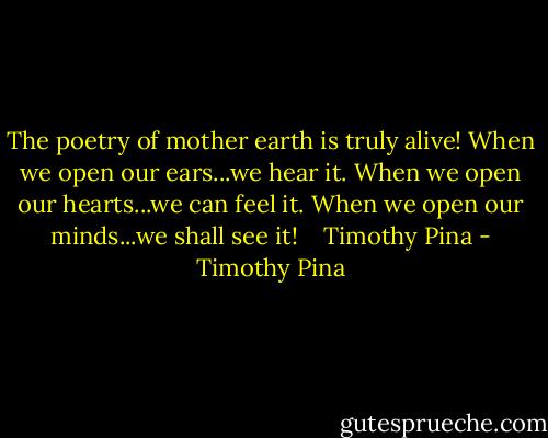 The poetry of mother earth is truly alive! When we open our ears...we hear it. When we open our hearts...we can feel it. When we open our minds...we shall see it!   <br />Timothy Pina - Timothy Pina